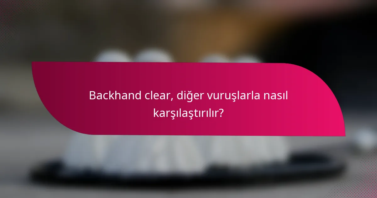 Backhand clear, diğer vuruşlarla nasıl karşılaştırılır?